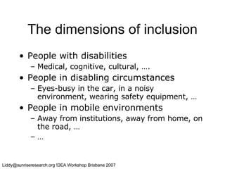 The dimensions of inclusion People with disabilities   Medical, cognitive, cultural, …. People in disabling circumstances Eyes-busy in the car, in a noisy environment, wearing safety equipment, … People in mobile environments Away from institutions, away from home, on the road, … … 