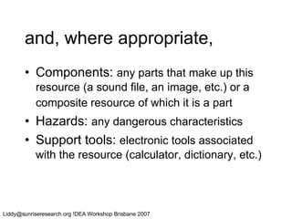 and, where appropriate, Components:  any parts that make up this resource (a sound file, an image, etc.) or a composite resource of which it is a part   Hazards:  any dangerous characteristics Support tools:  electronic tools associated with the resource (calculator, dictionary, etc.) 