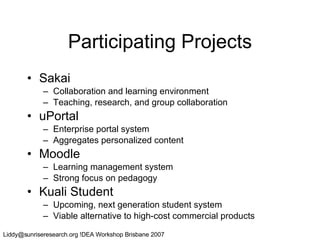Participating Projects Sakai Collaboration and learning environment Teaching, research, and group collaboration uPortal Enterprise portal system Aggregates personalized content Moodle Learning management system Strong focus on pedagogy Kuali Student Upcoming, next generation student system Viable alternative to high-cost commercial products 