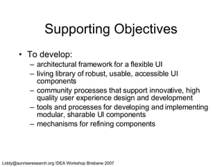 Supporting Objectives To develop: architectural framework for a flexible UI living library of robust, usable, accessible UI components community processes that support innovative, high quality user experience design and development tools and processes for developing and implementing modular, sharable UI components mechanisms for refining components 