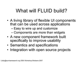 What will FLUID build? A living library of flexible UI components that can be used across applications Easy to wire up and customize Components are more than widgets A new component framework built specifically to improve usability Semantics and specifications Integration with open source projects 
