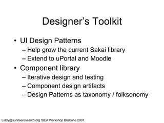 Designer’s Toolkit UI Design Patterns Help grow the current Sakai library Extend to uPortal and Moodle Component library Iterative design and testing Component design artifacts Design Patterns as taxonomy / folksonomy 