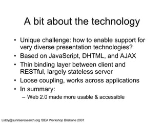A bit about the technology Unique challenge: how to enable support for very diverse presentation technologies? Based on JavaScript, DHTML, and AJAX Thin binding layer between client and RESTful, largely stateless server Loose coupling, works across applications In summary:  Web 2.0 made more usable & accessible 