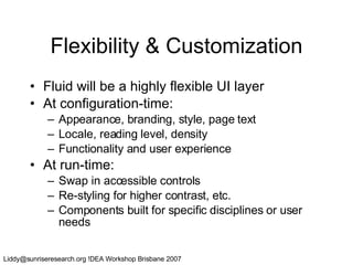 Flexibility & Customization Fluid will be a highly flexible UI layer At configuration-time: Appearance, branding, style, page text Locale, reading level, density Functionality and user experience At run-time: Swap in accessible controls Re-styling for higher contrast, etc. Components built for specific disciplines or user needs 