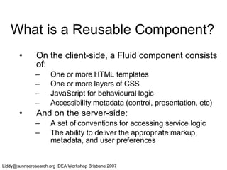 What is a Reusable Component? On the client-side, a Fluid component consists of: One or more HTML templates One or more layers of CSS JavaScript for behavioural logic Accessibility metadata (control, presentation, etc) And on the server-side: A set of conventions for accessing service logic The ability to deliver the appropriate markup, metadata, and user preferences 