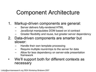 Component Architecture Markup-driven components are general: Server delivers fully-rendered HTML JavaScript manipulates DOM based on id contract Greater flexibility and reuse, but greater server dependency Data-driven components are smarter but slower: Handle their own template processing Require multiple round-trips to the server for data Allow for less dependency on server-side presentation framework We’ll support both for different contexts as necessary 