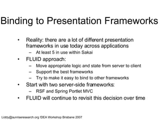 Binding to Presentation Frameworks Reality: there are a lot of different presentation frameworks in use today across applications At least 5 in use within Sakai FLUID approach: Move appropriate logic and state from server to client Support the best frameworks Try to make it easy to bind to other frameworks Start with two server-side frameworks: RSF and Spring Portlet MVC FLUID will continue to revisit this decision over time 