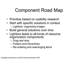 Component Road Map Prioritize based on usability research Start with specific solutions in context Lightbox: organizing images Build general solutions over time Lightbox leads to all kinds of resource organization components: Drag and drop Folders and hierarchies Re-ordering and rearranging items 