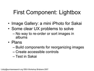First Component: Lightbox Image Gallery: a mini iPhoto for Sakai Some clear UX problems to solve No way to re-order or sort images in albums Plans Build components for reorganizing images Create accessible controls Test in Sakai 