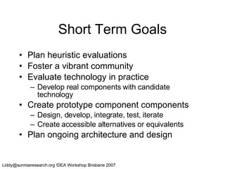 Short Term Goals Plan heuristic evaluations Foster a vibrant community Evaluate technology in practice Develop real components with candidate technology Create prototype component components Design, develop, integrate, test, iterate Create accessible alternatives or equivalents Plan ongoing architecture and design 
