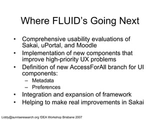 Where FLUID’s Going Next Comprehensive usability evaluations of Sakai, uPortal, and Moodle Implementation of new components that improve high-priority UX problems Definition of new AccessForAll branch for UI components: Metadata Preferences Integration and expansion of framework Helping to make real improvements in Sakai 
