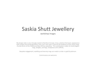 SaskiaShutt Jewelleryworkshop images My design style is very strongly rooted in Northern Europe; it has a distinct Germanic appearance with simple and strong geometric lines, but I also have a love for the boldness of the overly large, chunky forms of the traditional West African jewellery.  This combination makes for bold elegant rings, bangles, earrings, neckpieces and cufflinks.  Bespoke engagement, wedding and eternity rings are made to order in gold & platinum.     Commissions are welcome  