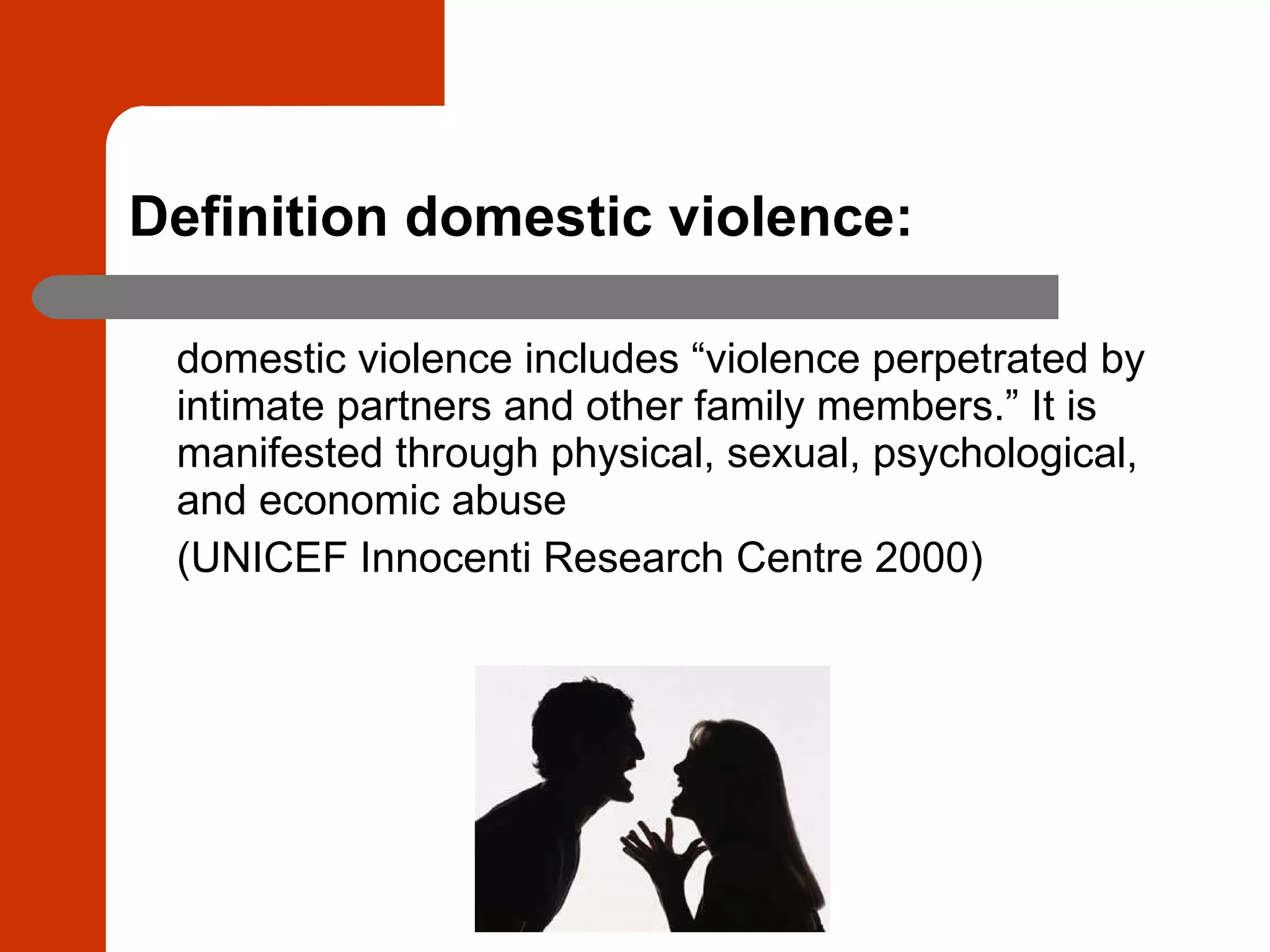Definition domestic violence: domestic violence includes “violence perpetrated by intimate partners and other family members.” It is manifested through physical, sexual, psychological, and economic abuse   (UNICEF Innocenti Research Centre 2000)   