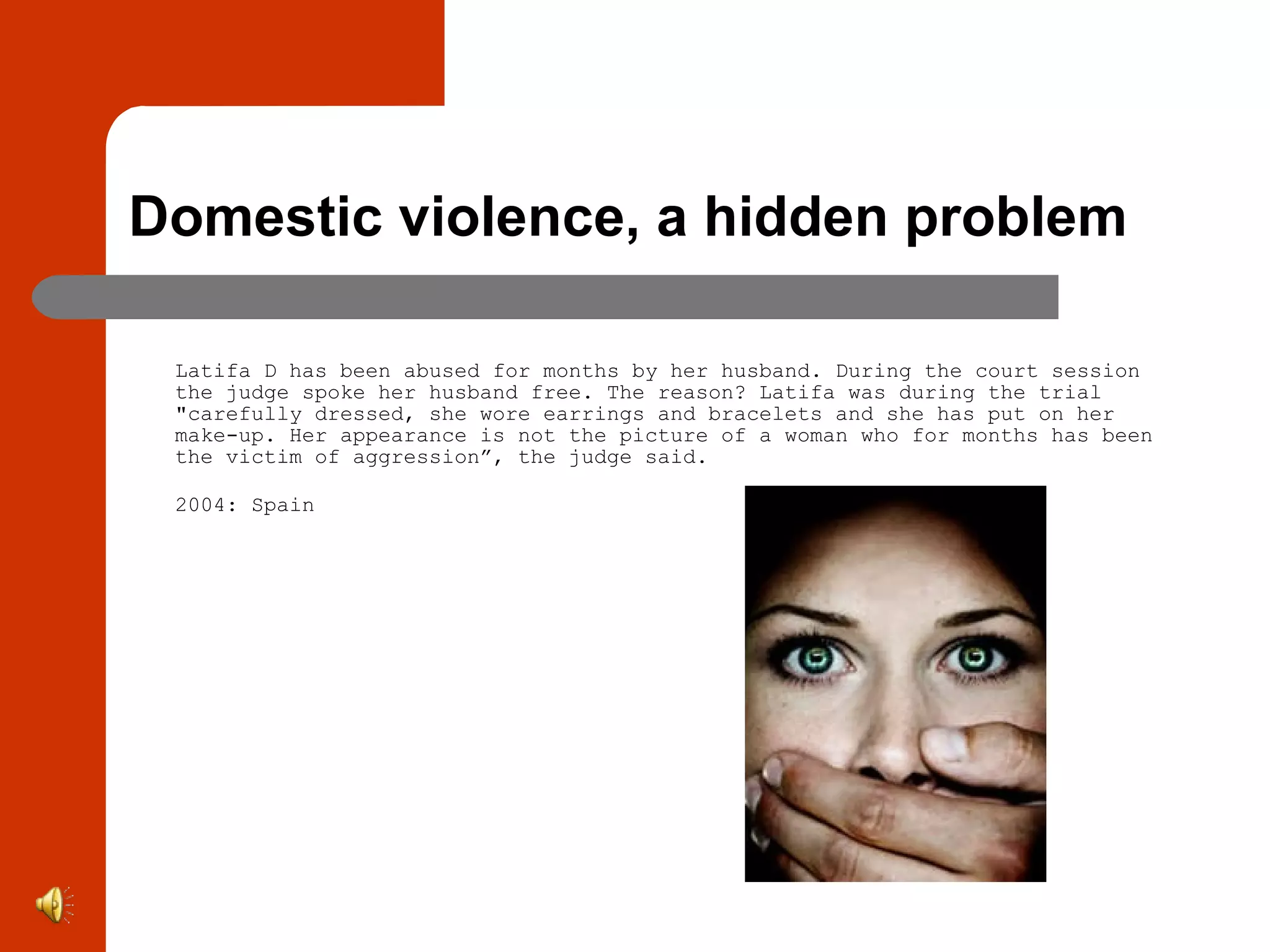 Domestic violence, a hidden problem Latifa D has been abused for months by her husband. During the court session the judge spoke her husband free. The reason? Latifa was during the trial &quot;carefully dressed, she wore earrings and bracelets and she has put on her make-up. Her appearance is not the picture of a woman who for months has been the victim of aggression”, the judge said.  2004: Spain 