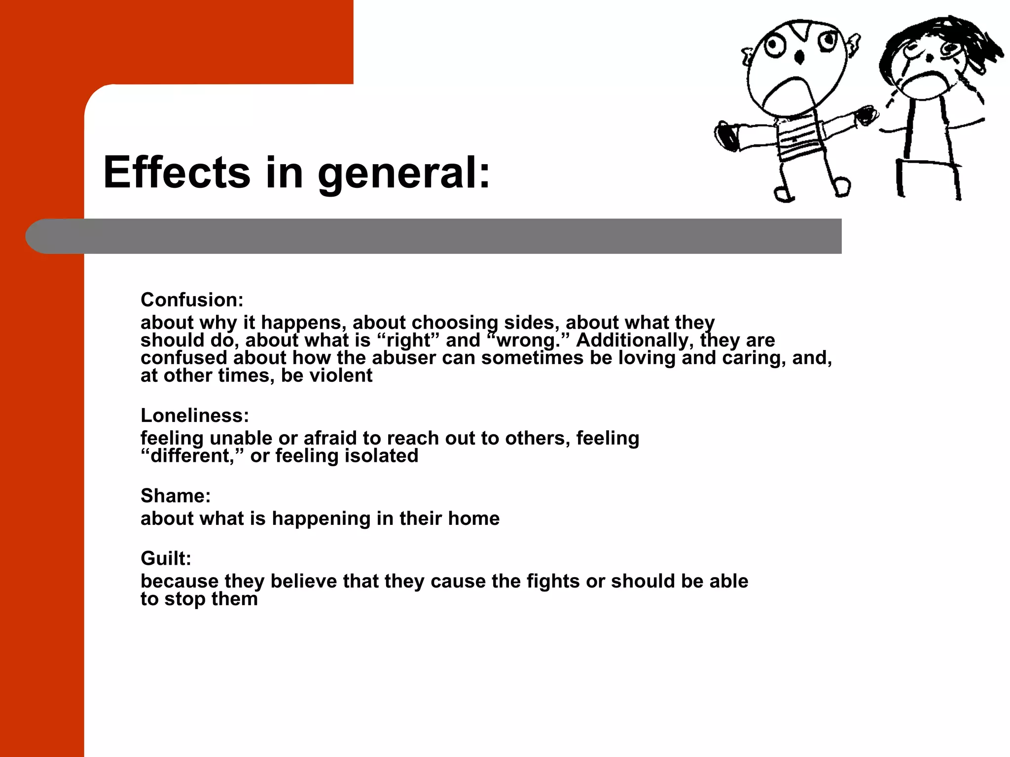 Effects in general: Confusion:  about why it happens, about choosing sides, about what they should do, about what is “right” and “wrong.” Additionally, they are confused about how the abuser can sometimes be loving and caring, and, at other times, be violent Loneliness:  feeling unable or afraid to reach out to others, feeling “different,” or feeling isolated Shame:  about what is happening in their home Guilt:  because they believe that they cause the fights or should be able to stop them 