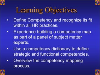 Learning Objectives
•   Define Competency and recognize its fit
    within all HR practices.
•   Experience building a competency map
    as part of a panel of subject matter
    experts.
•   Use a competency dictionary to define
    strategic and functional competencies.
•   Overview the competency mapping
    process.
 