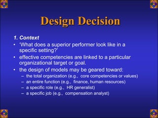 Design Decision
1. Context
• ‘What does a superior performer look like in a
   specific setting?’
• effective competencies are linked to a particular
   organizational target or goal.
• the design of models may be geared toward:
   –   the total organization (e.g., core competencies or values)
   –   an entire function (e.g., finance, human resources)
   –   a specific role (e.g., HR generalist)
   –   a specific job (e.g., compensation analyst)
 