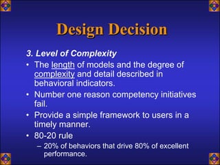 Design Decision
3. Level of Complexity
• The length of models and the degree of
  complexity and detail described in
  behavioral indicators.
• Number one reason competency initiatives
  fail.
• Provide a simple framework to users in a
  timely manner.
• 80-20 rule
  – 20% of behaviors that drive 80% of excellent
    performance.
 
