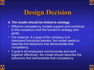 Design Decision
4. The model should be linked to strategy
• Effective competency models support and contribute
   to the company's and the function's strategy and
   goals.
• For instance, if a goal of the company is to
   transcend functional barriers, the model needs to
   describe the behaviors that demonstrate that
   competency.
• If goal is all employees communicate and work
   together effectively, the model should describe the
   behaviors that demonstrate that competency.
 
