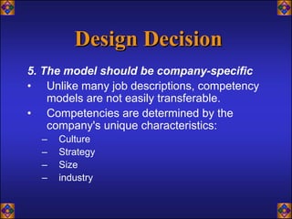 Design Decision
5. The model should be company-specific
• Unlike many job descriptions, competency
    models are not easily transferable.
• Competencies are determined by the
    company's unique characteristics:
  –   Culture
  –   Strategy
  –   Size
  –   industry
 