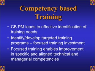 Competency based
         Training
• CB PM leads to effective identification of
  training needs
• Identify/develop targeted training
  programs – focused training investment
• Focused training enables improvement
  in specific and aligned technical and
  managerial competencies
 