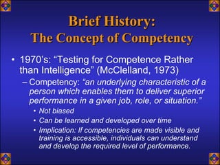 Brief History:
    The Concept of Competency
• 1970’s: “Testing for Competence Rather
  than Intelligence” (McClelland, 1973)
  – Competency: “an underlying characteristic of a
    person which enables them to deliver superior
    performance in a given job, role, or situation.”
    • Not biased
    • Can be learned and developed over time
    • Implication: If competencies are made visible and
      training is accessible, individuals can understand
      and develop the required level of performance.
 