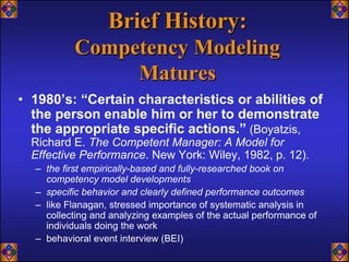 Brief History:
          Competency Modeling
               Matures
• 1980’s: “Certain characteristics or abilities of
  the person enable him or her to demonstrate
  the appropriate specific actions.” (Boyatzis,
  Richard E. The Competent Manager: A Model for
  Effective Performance. New York: Wiley, 1982, p. 12).
  – the first empirically-based and fully-researched book on
    competency model developments
  – specific behavior and clearly defined performance outcomes
  – like Flanagan, stressed importance of systematic analysis in
    collecting and analyzing examples of the actual performance of
    individuals doing the work
  – behavioral event interview (BEI)
 