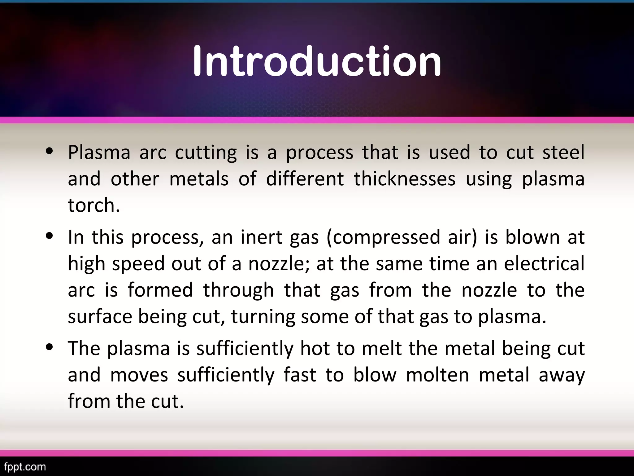 Introduction
• Plasma arc cutting is a process that is used to cut steel
  and other metals of different thicknesses using plasma
  torch.
• In this process, an inert gas (compressed air) is blown at
  high speed out of a nozzle; at the same time an electrical
  arc is formed through that gas from the nozzle to the
  surface being cut, turning some of that gas to plasma.
• The plasma is sufficiently hot to melt the metal being cut
  and moves sufficiently fast to blow molten metal away
  from the cut.
 