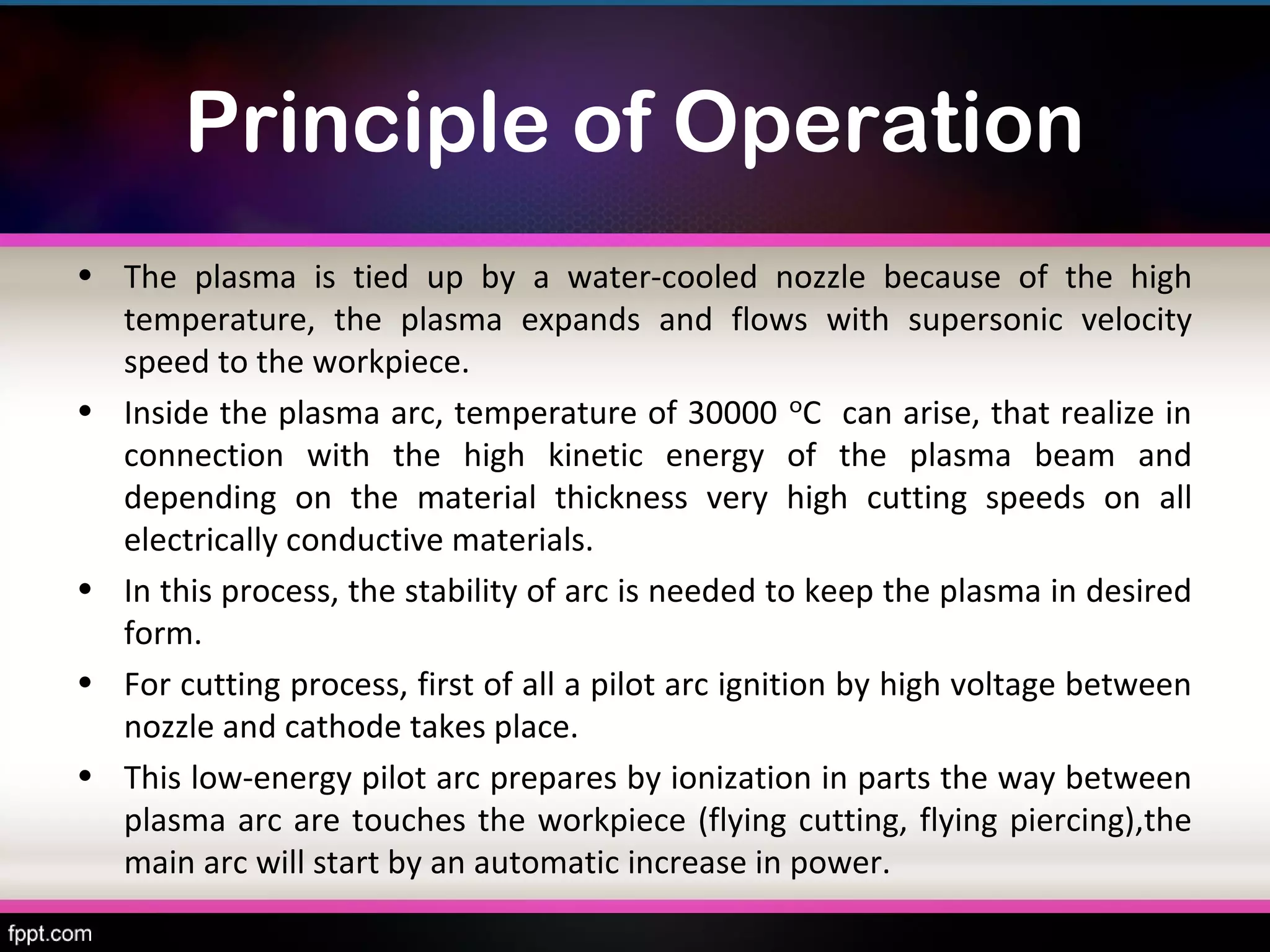Principle of Operation
• The plasma is tied up by a water-cooled nozzle because of the high
  temperature, the plasma expands and flows with supersonic velocity
  speed to the workpiece.
• Inside the plasma arc, temperature of 30000 ᵒC can arise, that realize in
  connection with the high kinetic energy of the plasma beam and
  depending on the material thickness very high cutting speeds on all
  electrically conductive materials.
• In this process, the stability of arc is needed to keep the plasma in desired
  form.
• For cutting process, first of all a pilot arc ignition by high voltage between
  nozzle and cathode takes place.
• This low-energy pilot arc prepares by ionization in parts the way between
  plasma arc are touches the workpiece (flying cutting, flying piercing),the
  main arc will start by an automatic increase in power.
 