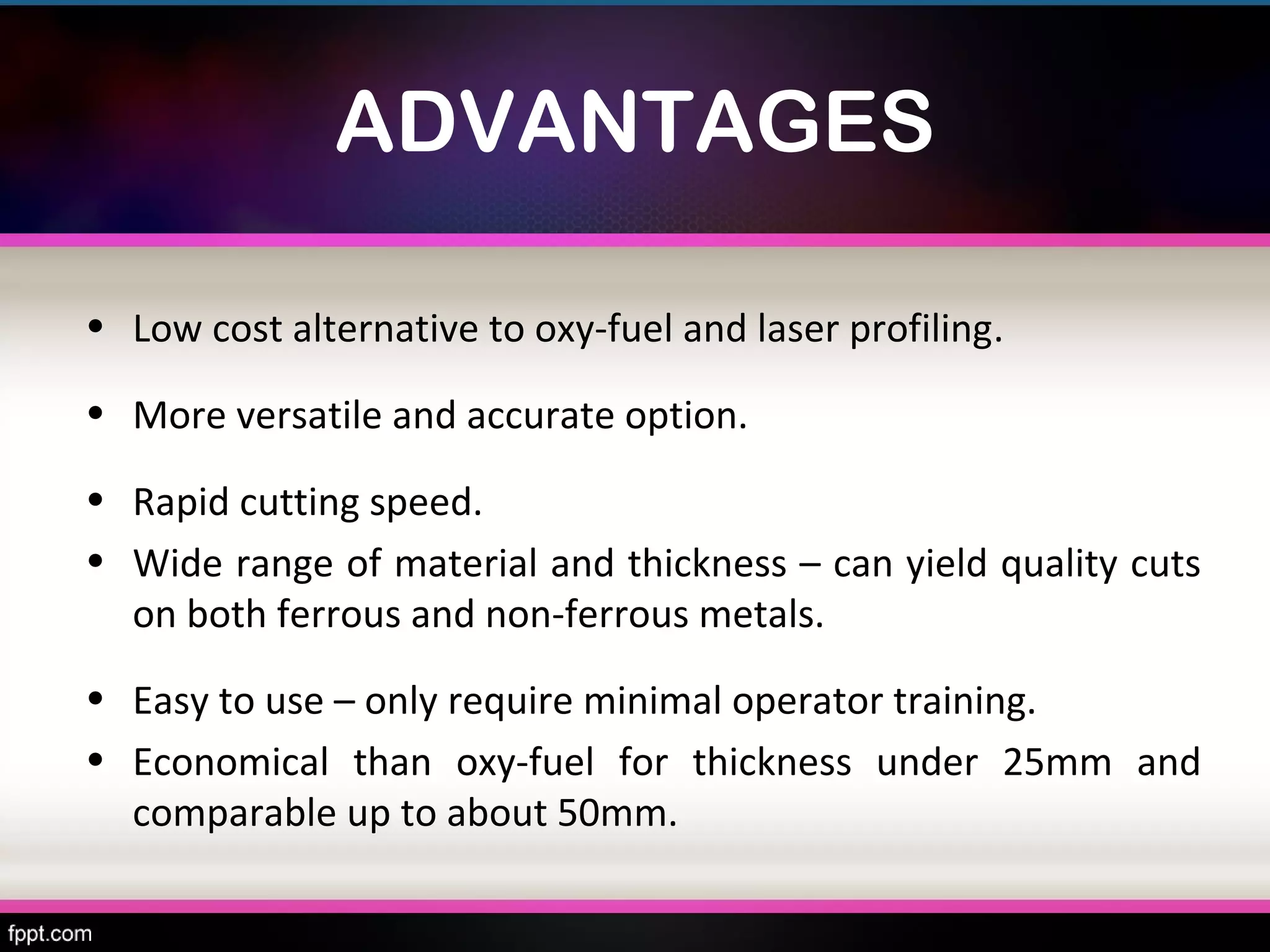 ADVANTAGES

• Low cost alternative to oxy-fuel and laser profiling.

• More versatile and accurate option.

• Rapid cutting speed.
• Wide range of material and thickness – can yield quality cuts
  on both ferrous and non-ferrous metals.
• Easy to use – only require minimal operator training.
• Economical than oxy-fuel for thickness under 25mm and
  comparable up to about 50mm.
 