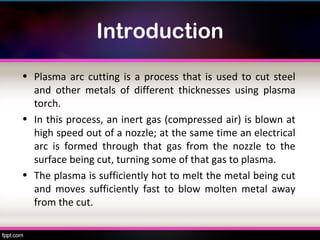 Introduction
• Plasma arc cutting is a process that is used to cut steel
  and other metals of different thicknesses using plasma
  torch.
• In this process, an inert gas (compressed air) is blown at
  high speed out of a nozzle; at the same time an electrical
  arc is formed through that gas from the nozzle to the
  surface being cut, turning some of that gas to plasma.
• The plasma is sufficiently hot to melt the metal being cut
  and moves sufficiently fast to blow molten metal away
  from the cut.
 
