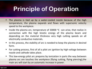 Principle of Operation
• The plasma is tied up by a water-cooled nozzle because of the high
  temperature, the plasma expands and flows with supersonic velocity
  speed to the workpiece.
• Inside the plasma arc, temperature of 30000 ᵒC can arise, that realize in
  connection with the high kinetic energy of the plasma beam and
  depending on the material thickness very high cutting speeds on all
  electrically conductive materials.
• In this process, the stability of arc is needed to keep the plasma in desired
  form.
• For cutting process, first of all a pilot arc ignition by high voltage between
  nozzle and cathode takes place.
• This low-energy pilot arc prepares by ionization in parts the way between
  plasma arc are touches the workpiece (flying cutting, flying piercing),the
  main arc will start by an automatic increase in power.
 