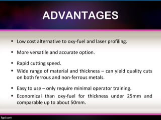 ADVANTAGES

• Low cost alternative to oxy-fuel and laser profiling.

• More versatile and accurate option.

• Rapid cutting speed.
• Wide range of material and thickness – can yield quality cuts
  on both ferrous and non-ferrous metals.
• Easy to use – only require minimal operator training.
• Economical than oxy-fuel for thickness under 25mm and
  comparable up to about 50mm.
 