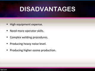 DISADVANTAGES

• High equipment expense.

• Need more operator skills.

• Complex welding procedures.

• Producing heavy noise level.

• Producing higher ozone production.
 