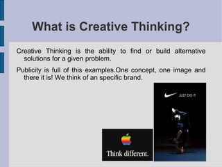What is Creative Thinking?
Creative Thinking is the ability to find or build alternative
  solutions for a given problem.
Publicity is full of this examples.One concept, one image and
  there it is! We think of an specific brand.
 
