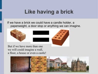 Like having a brick
If we have a brick we could have a candle holder, a
   paperweight, a door stop or anything we can imagine.




But if we have more than one
we will could imagine a wall,
a floor, a house or even a castle!
 