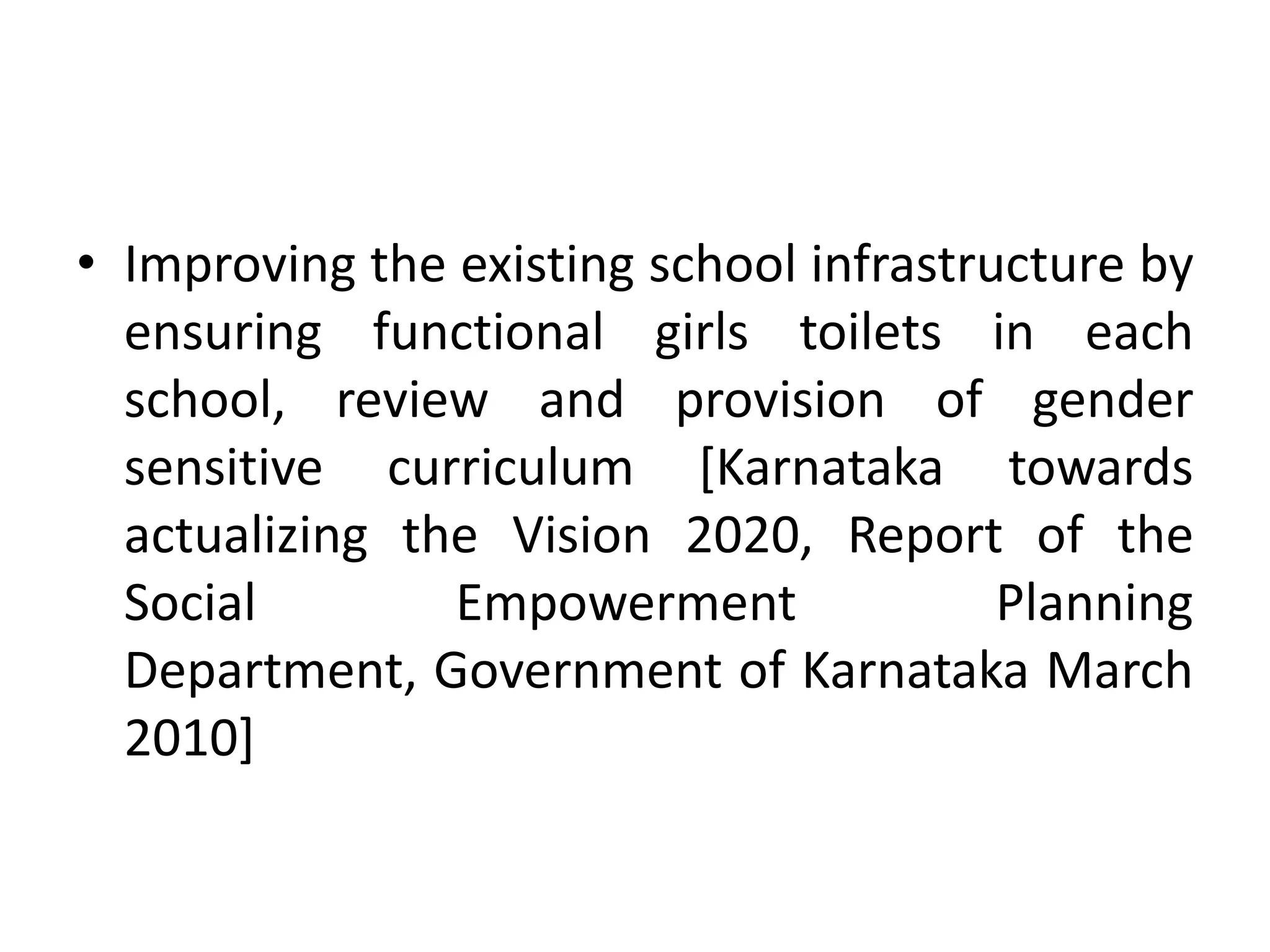 • Improving the existing school infrastructure by
  ensuring functional girls toilets in each
  school, review and provision of gender
  sensitive curriculum [Karnataka towards
  actualizing the Vision 2020, Report of the
  Social        Empowerment              Planning
  Department, Government of Karnataka March
  2010]
 