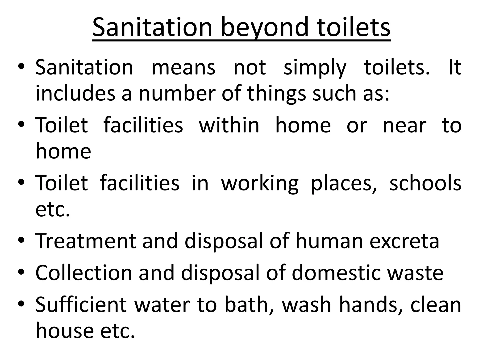Sanitation beyond toilets
• Sanitation means not simply toilets. It
  includes a number of things such as:
• Toilet facilities within home or near to
  home
• Toilet facilities in working places, schools
  etc.
• Treatment and disposal of human excreta
• Collection and disposal of domestic waste
• Sufficient water to bath, wash hands, clean
  house etc.
 