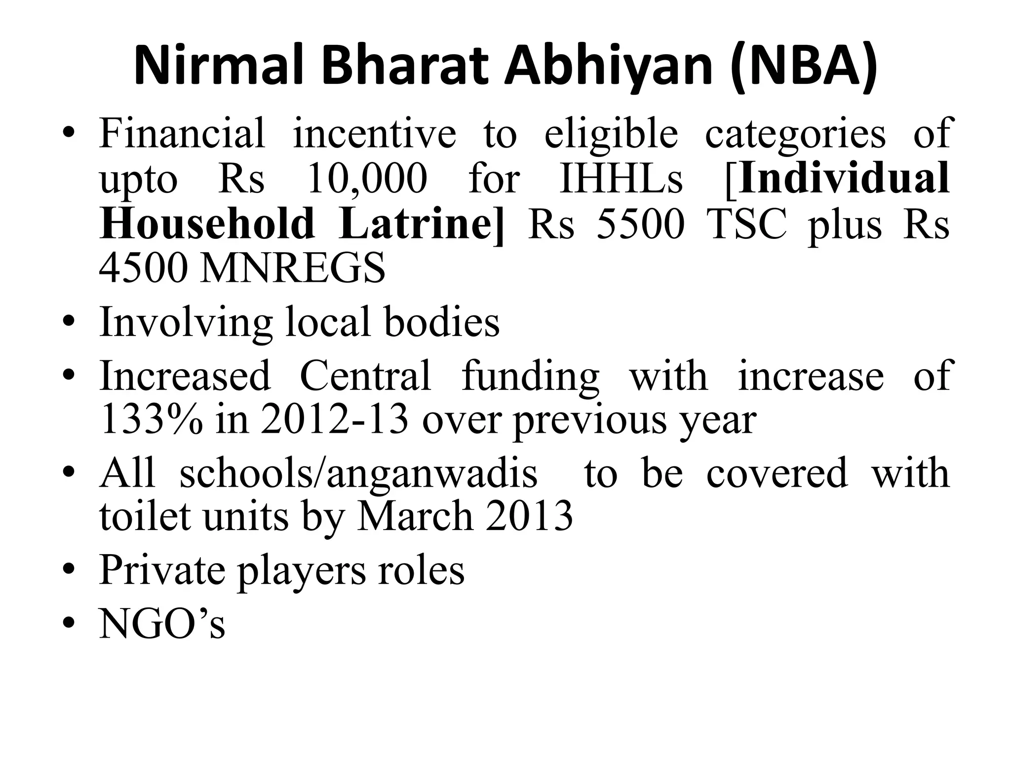 Nirmal Bharat Abhiyan (NBA)
• Financial incentive to eligible categories of
  upto Rs 10,000 for IHHLs [Individual
  Household Latrine] Rs 5500 TSC plus Rs
  4500 MNREGS
• Involving local bodies
• Increased Central funding with increase of
  133% in 2012-13 over previous year
• All schools/anganwadis to be covered with
  toilet units by March 2013
• Private players roles
• NGO’s
 