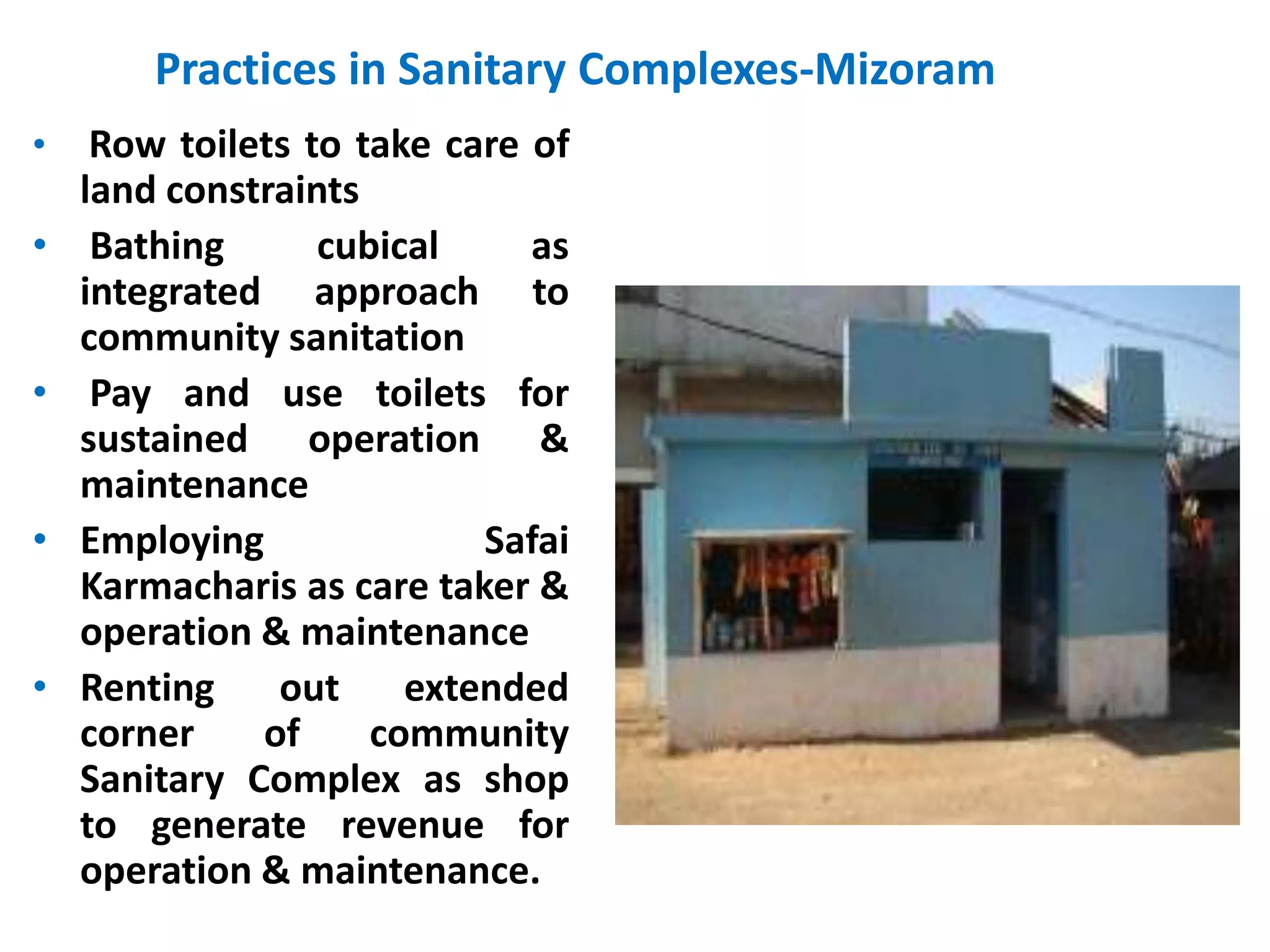 Practices in Sanitary Complexes-Mizoram
•    Row toilets to take care of
    land constraints
•    Bathing      cubical     as
    integrated approach to
    community sanitation
•    Pay and use toilets for
    sustained operation &
    maintenance
•   Employing              Safai
    Karmacharis as care taker &
    operation & maintenance
•   Renting    out     extended
    corner    of     community
    Sanitary Complex as shop
    to generate revenue for
    operation & maintenance.
 