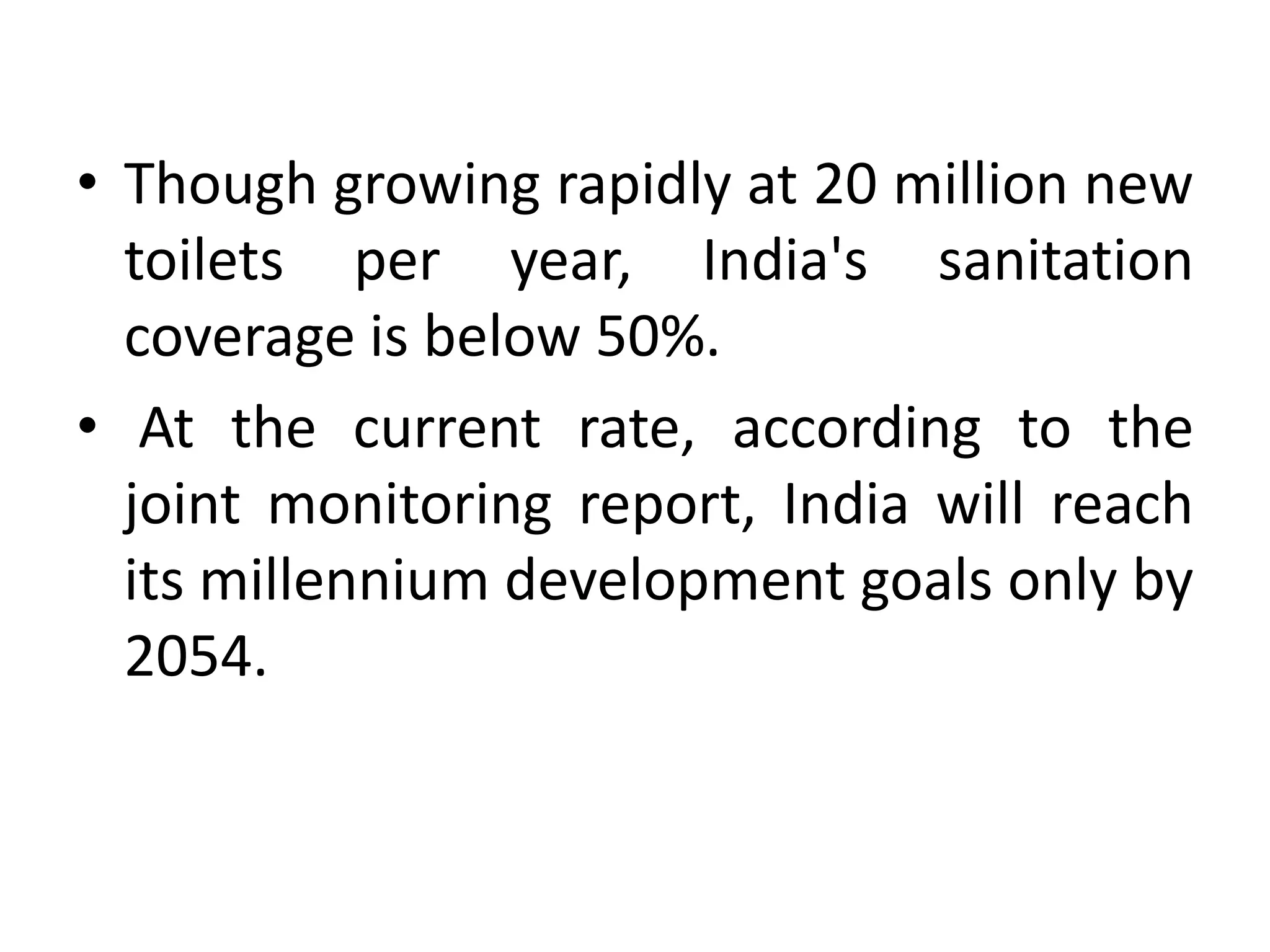 • Though growing rapidly at 20 million new
  toilets per year, India's sanitation
  coverage is below 50%.
• At the current rate, according to the
  joint monitoring report, India will reach
  its millennium development goals only by
  2054.
 