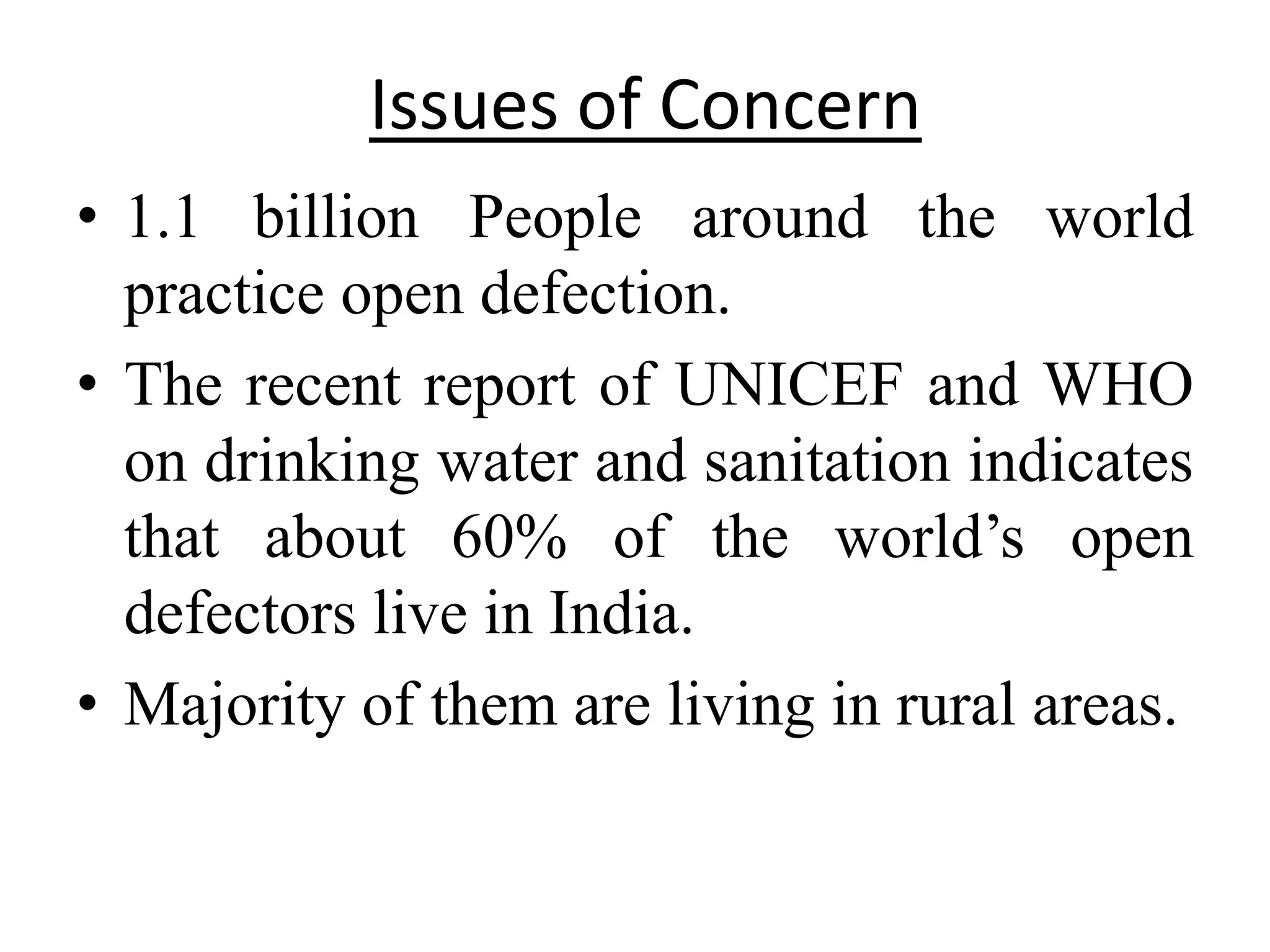 Issues of Concern
• 1.1 billion People around the world
  practice open defection.
• The recent report of UNICEF and WHO
  on drinking water and sanitation indicates
  that about 60% of the world’s open
  defectors live in India.
• Majority of them are living in rural areas.
 