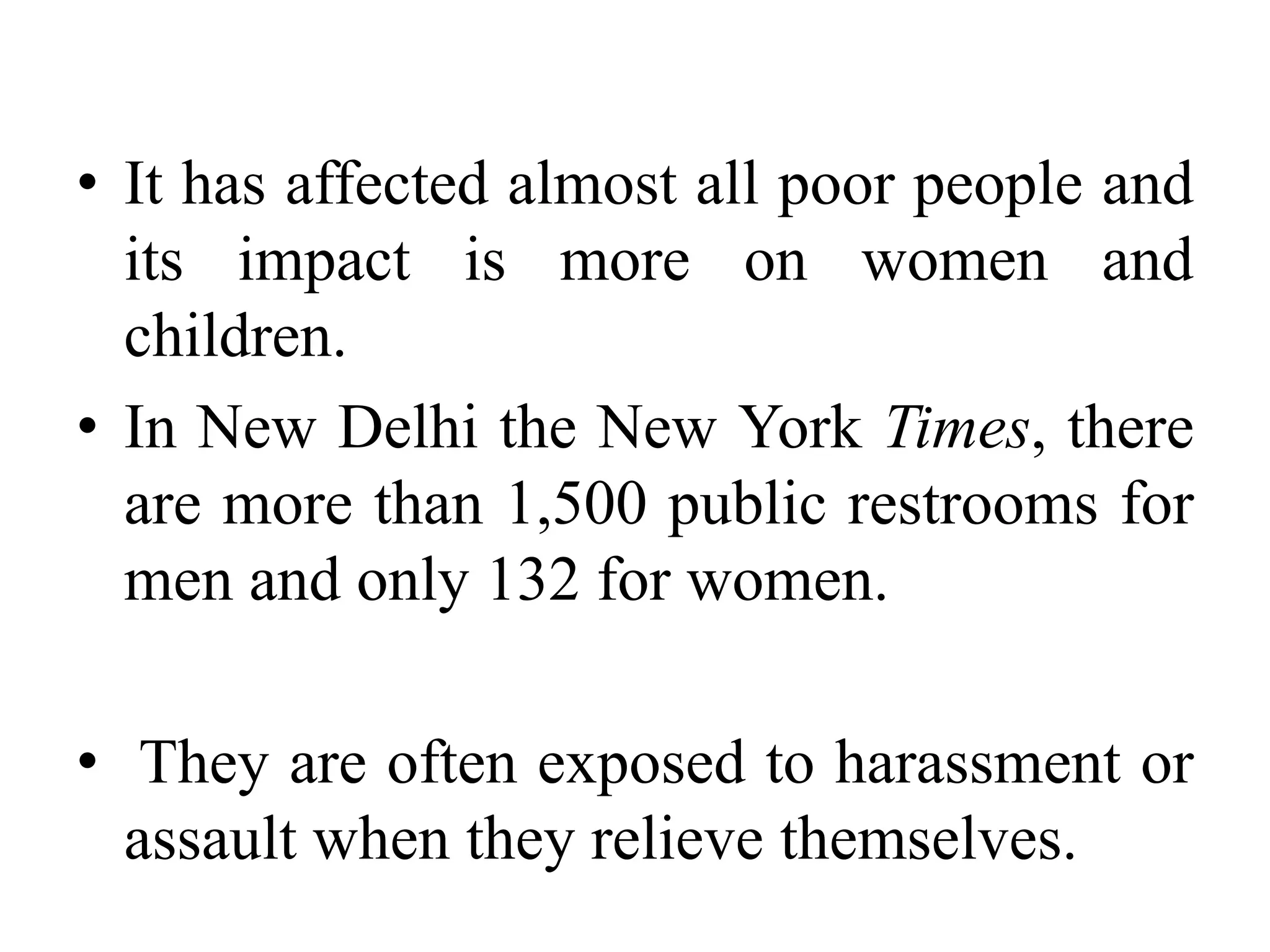 • It has affected almost all poor people and
  its impact is more on women and
  children.
• In New Delhi the New York Times, there
  are more than 1,500 public restrooms for
  men and only 132 for women.

• They are often exposed to harassment or
  assault when they relieve themselves.
 