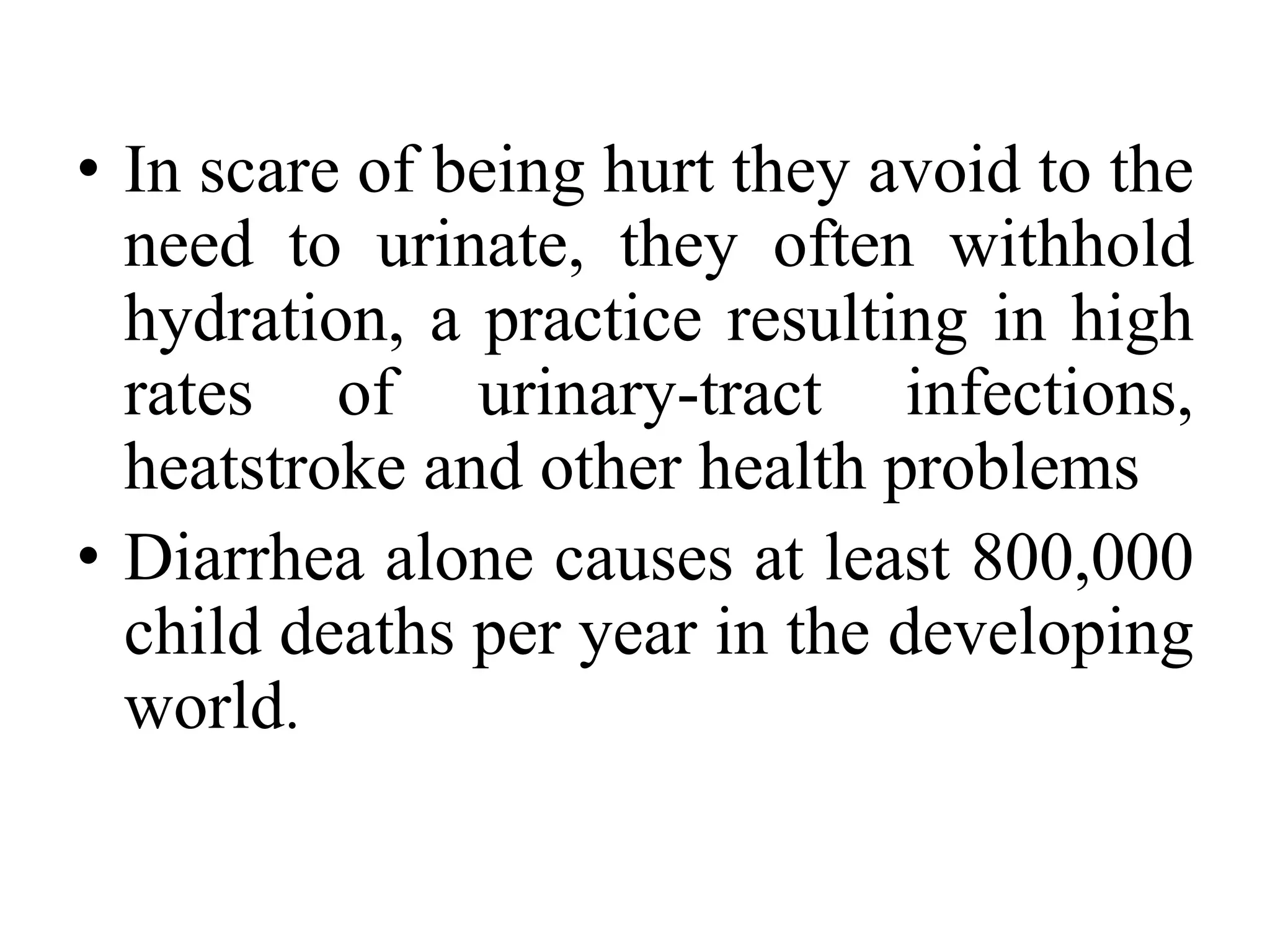 • In scare of being hurt they avoid to the
  need to urinate, they often withhold
  hydration, a practice resulting in high
  rates of urinary-tract infections,
  heatstroke and other health problems
• Diarrhea alone causes at least 800,000
  child deaths per year in the developing
  world.
 