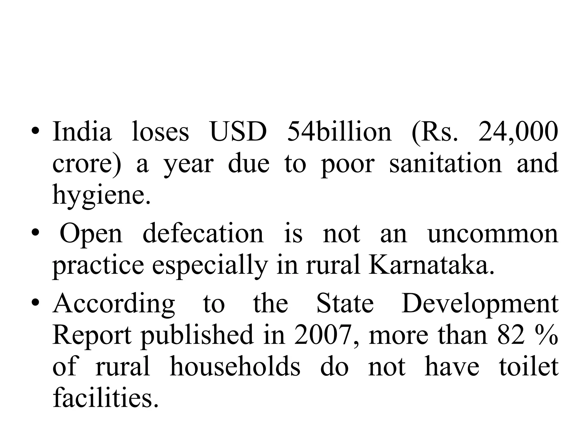 • India loses USD 54billion (Rs. 24,000
  crore) a year due to poor sanitation and
  hygiene.
• Open defecation is not an uncommon
  practice especially in rural Karnataka.
• According to the State Development
  Report published in 2007, more than 82 %
  of rural households do not have toilet
  facilities.
 