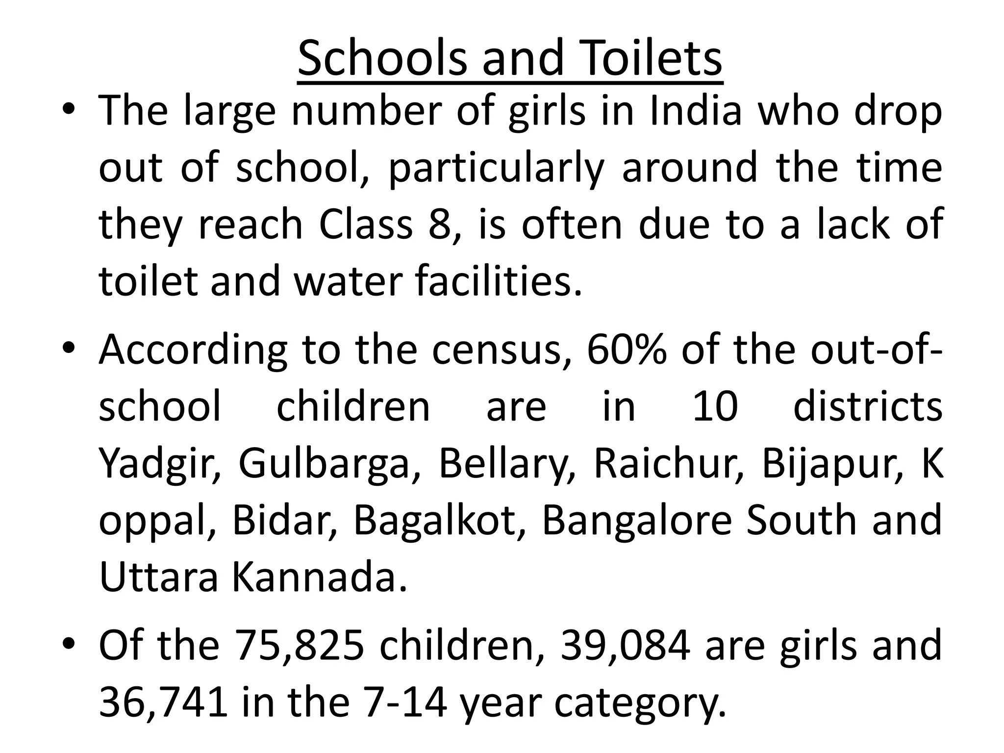 Schools and Toilets
• The large number of girls in India who drop
  out of school, particularly around the time
  they reach Class 8, is often due to a lack of
  toilet and water facilities.
• According to the census, 60% of the out-of-
  school children are in 10 districts
  Yadgir, Gulbarga, Bellary, Raichur, Bijapur, K
  oppal, Bidar, Bagalkot, Bangalore South and
  Uttara Kannada.
• Of the 75,825 children, 39,084 are girls and
  36,741 in the 7-14 year category.
 