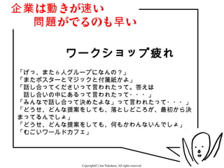 企業 は動 きが速 い
　　問題 がでるのも早 い

       ワークショップ疲れ
「げっ、また 6 人グループになんの？」
「またポスターとマジックと付箋紙かよ」
「話し合ってくださいって言われたって。答えは
　話し合いの中にあるって言われたって・・・」
「みんなで話し合って決めたよな」って言われたって・・・」
「どうせ、どんな提案をしても、落としどころが、最初から決
まってるんでしょ」
「どうせ、どんな提案をしても、何もかわんないんでしょ」
「むごいワールドカフェ」




          Copyright(C) Jun Nakahara, All rights reserved.   4
 