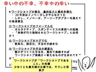 幸 い中 の不幸 、不幸中 の幸 い
 ■ ワークショップの普及　量的拡大と質的多様化
 　・ 20 年前はイノベータしかやらなかった
 　・しかし、イノベータ、アーリーアダプターを超えて
 の急速普及
 ① ワークショップのフォーマル化
 　・オルタナティブ、スポンティナスの原則への抵触
 　・「体制が行う強制されたワークショップ」とは何
 か？
 ② ワークショップのドグマ化
 　・教条化、固定化、手法の手続き化
 ③ ワークショップの手法の硬直化
 　・誰かがつくった手法を、真似て実践すれば
 　　ワークショップ実践か＝新たなものが生まれてるの
 か？
    ワークショップが「ワークショップである
    ワークショップが「ワークショップである
 　・著作権概念の抜け道（アイデア・手法は著作ではな
 い）        こと」の危機
           こと」の危機
    少なくとも最先端の企業では、そうした現
    少なくとも最先端の企業では、そうした現
                  象が
                   象が
            Copyright(C) Jun Nakahara, All rights reserved.   6
 