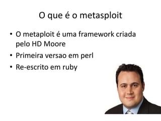 O que é o metasploit
• O metaploit é uma framework criada
  pelo HD Moore
• Primeira versao em perl
• Re-escrito em ruby
 