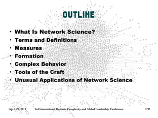 April 29, 2013 3rd International Business Complexity and Global Leadership Conference 2/37
Outline
●
What Is Network Science?
●
Terms and Definitions
●
Measures
●
Formation
●
Complex Behavior
●
Tools of the Craft
●
Unusual Applications of Network Science
 